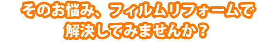 そのお悩み、フィルムリフォームで解決してみませんか？